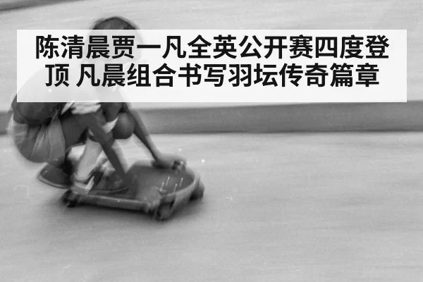 陈清晨贾一凡全英公开赛四度登顶 凡晨组合书写羽坛传奇篇章